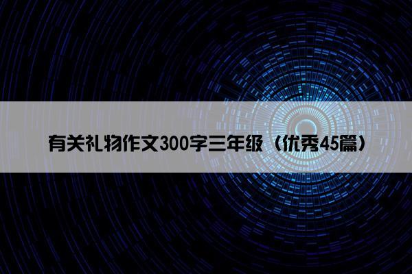 有关礼物作文300字三年级（优秀45篇）