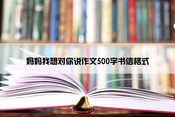 妈妈我想对你说作文500字书信格式