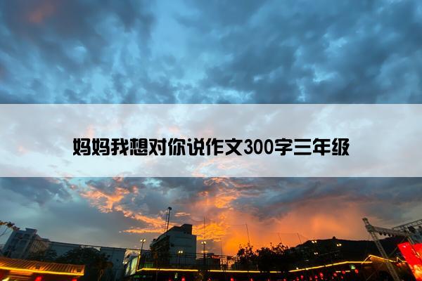 妈妈我想对你说作文300字三年级