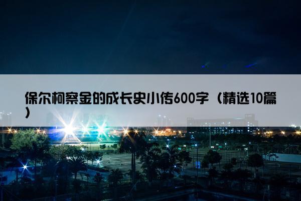 保尔柯察金的成长史小传600字（精选10篇）