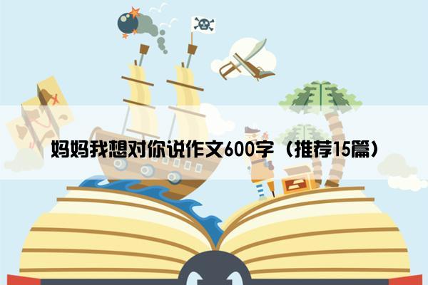 妈妈我想对你说作文600字（推荐15篇）