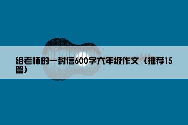 给老师的一封信600字六年级作文（推荐15篇）