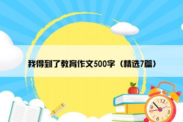 我得到了教育作文500字（精选7篇）