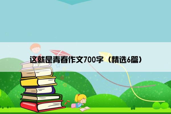 这就是青春作文700字（精选6篇）