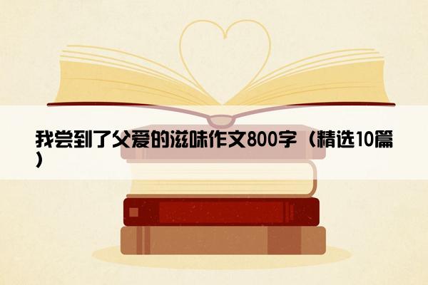 我尝到了父爱的滋味作文800字（精选10篇）