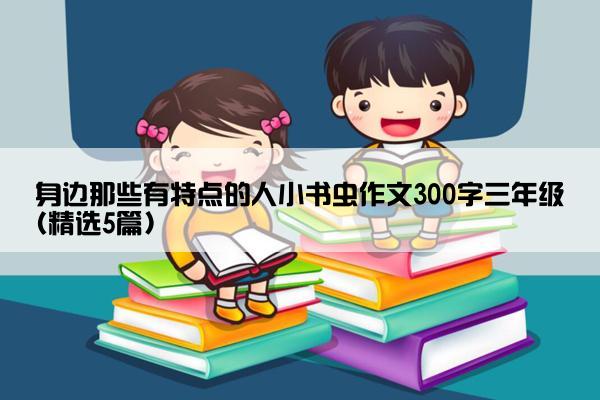 身边那些有特点的人小书虫作文300字三年级(精选5篇)