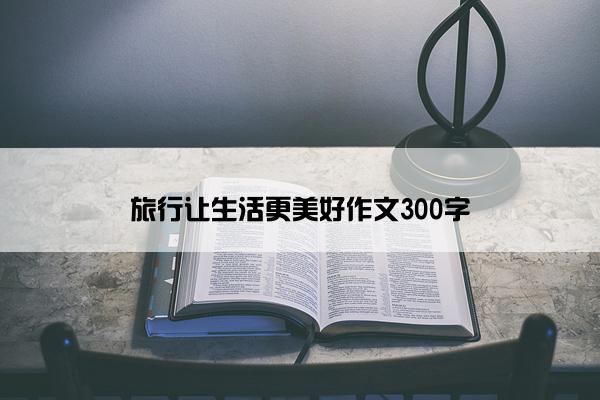 旅行让生活更美好作文300字