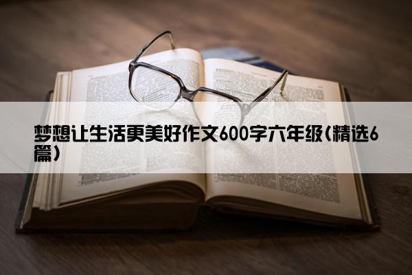 梦想让生活更美好作文600字六年级(精选6篇)