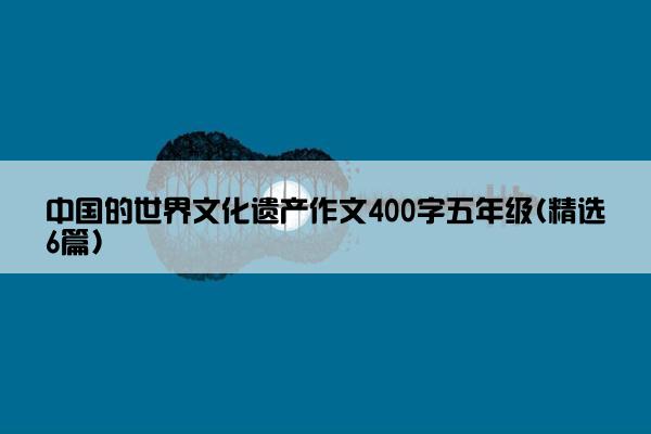 中国的世界文化遗产作文400字五年级(精选6篇)