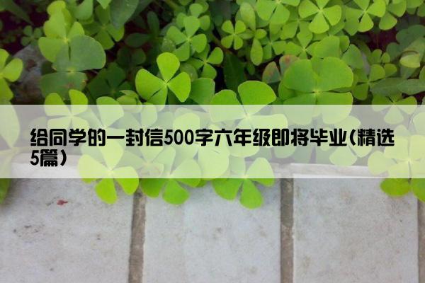 给同学的一封信500字六年级即将毕业(精选5篇)