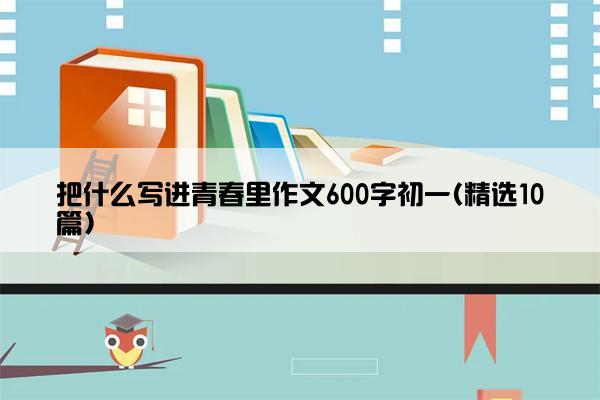 把什么写进青春里作文600字初一(精选10篇)