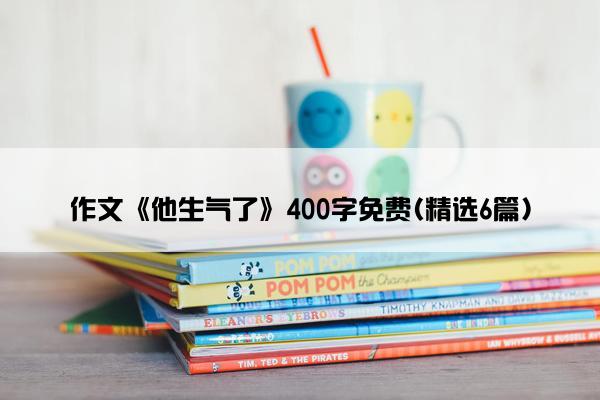 作文《他生气了》400字免费(精选6篇)