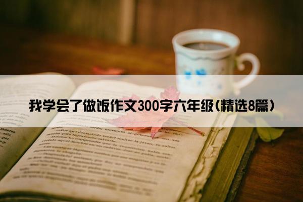 我学会了做饭作文300字六年级(精选8篇)