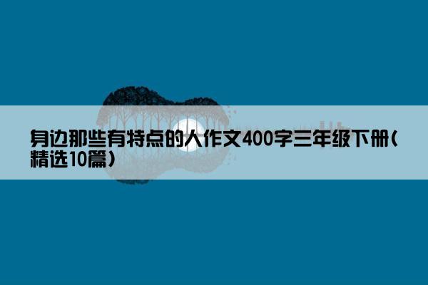 身边那些有特点的人作文400字三年级下册(精选10篇)