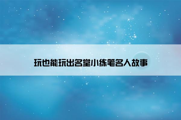 玩也能玩出名堂小练笔名人故事