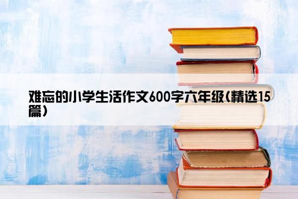 难忘的小学生活作文600字六年级(精选15篇)