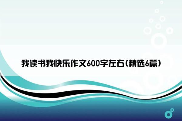 我读书我快乐作文600字左右(精选6篇)