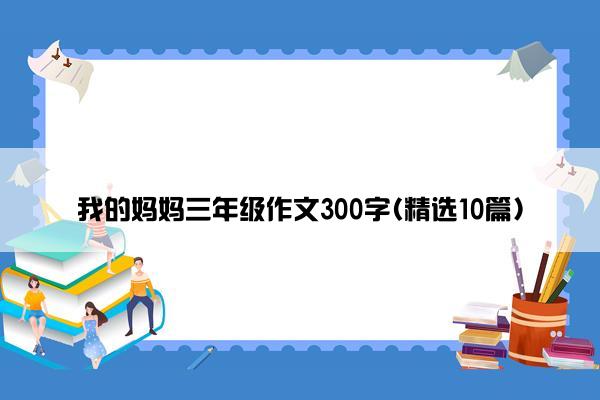 我的妈妈三年级作文300字(精选10篇)