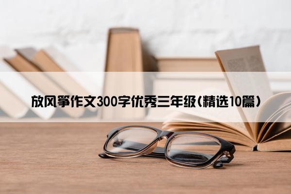 放风筝作文300字优秀三年级(精选10篇)