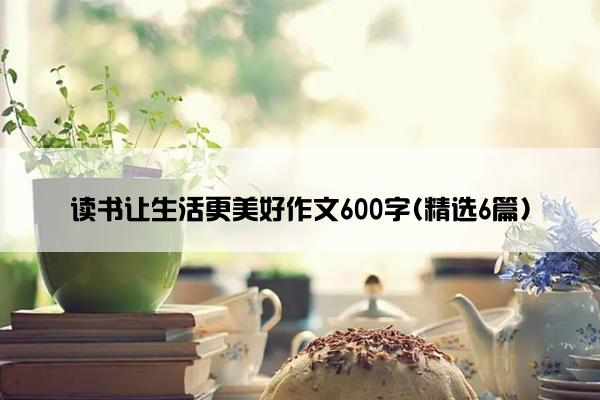 读书让生活更美好作文600字(精选6篇)